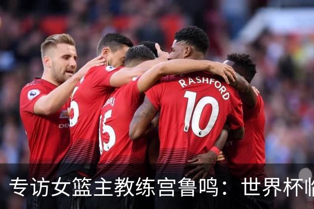专访女篮主教练宫鲁鸣：世界杯临近，队伍正逐渐成形