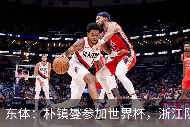 东体：朴镇燮参加世界杯，浙江队将获得总额约31.9万美元补偿