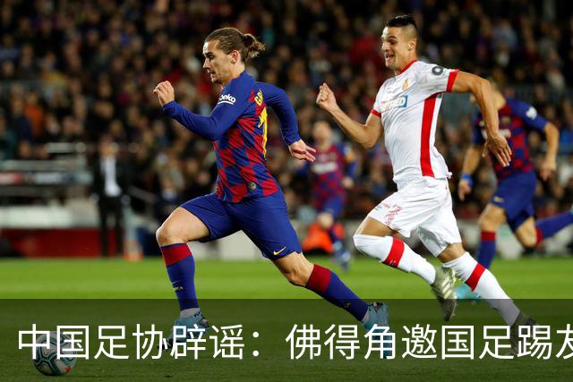 中国足协辟谣：佛得角邀国足踢友谊赛被婉拒为不实信息