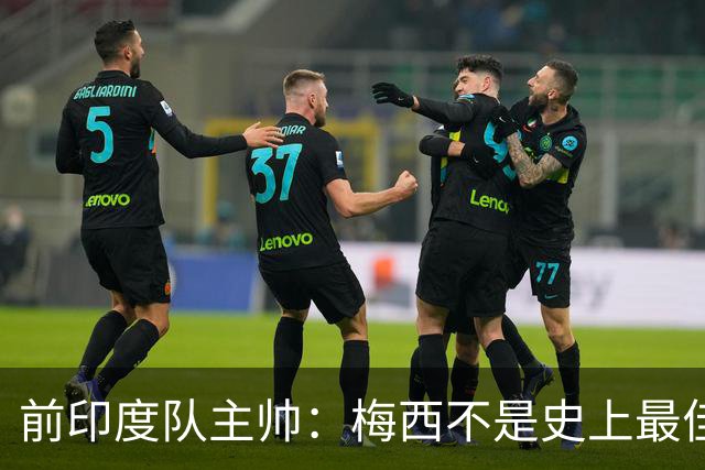 前印度队主帅：梅西不是史上最佳，阿根廷靠全队给他擦屁股