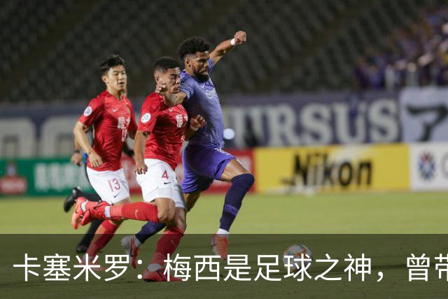 卡塞米罗：梅西是足球之神，曾带给我无数麻烦，终于圆梦并肩作战！