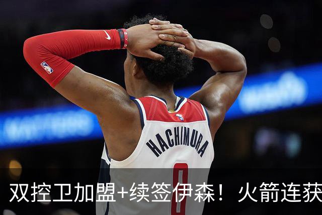 双控卫加盟+续签伊森！火箭连获3道铁闸，乌度卡可打造全防守阵容