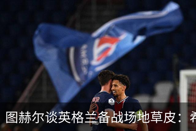 图赫尔谈英格兰备战场地草皮：希望它没问题，这也让我有些担心