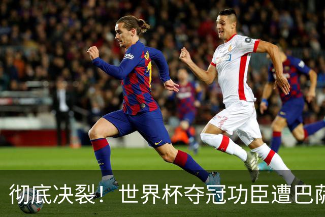 彻底决裂！世界杯夺冠功臣遭巴萨无视！西班牙王牌铁心离队