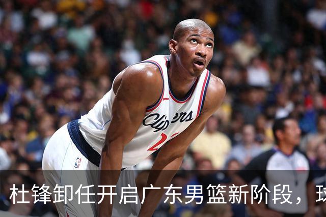 杜锋卸任开启广东男篮新阶段，球队外援人选正式敲定，昔日爱将处境尴尬，内线潜力小将去向依旧不明
