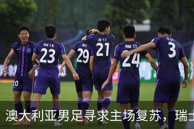 澳大利亚男足寻求主场复苏，瑞士男足客场表现强劲！