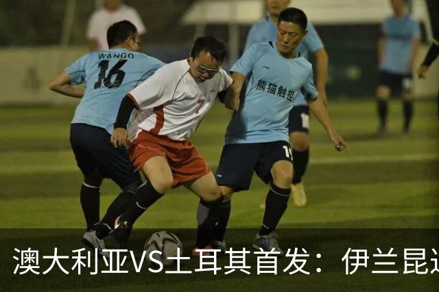 澳大利亚VS土耳其首发：伊兰昆达先发 居勒尔恰10出战