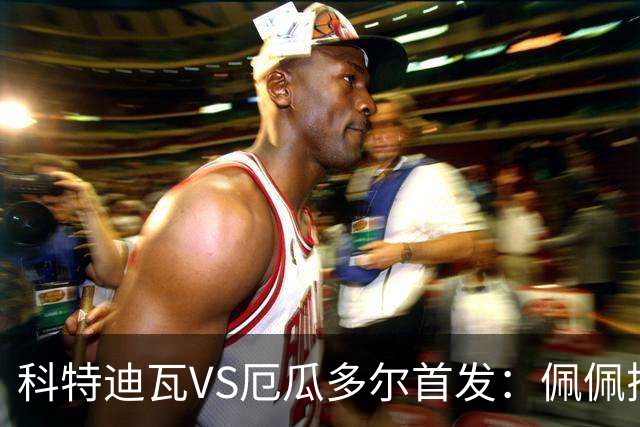 科特迪瓦VS厄瓜多尔首发：佩佩搭档扬-迪 凯塞多领军