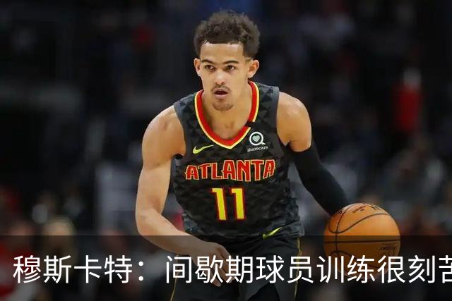 穆斯卡特：间歇期球员训练很刻苦，将保持谨慎和认真的态度去比赛
