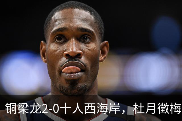铜梁龙2-0十人西海岸，杜月徵梅开二度，丁海峰染红