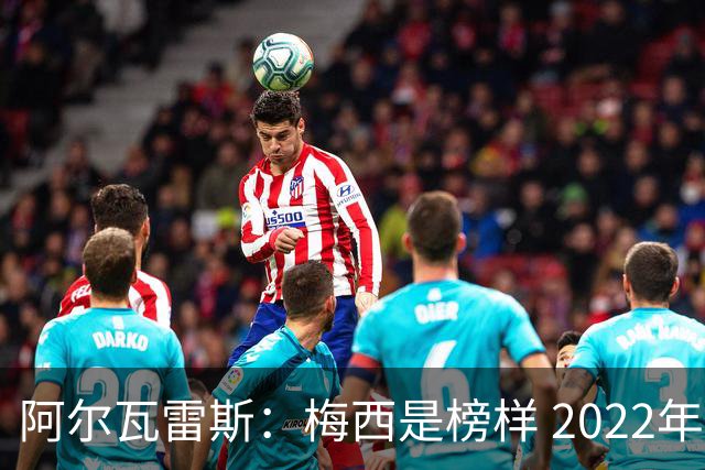 阿尔瓦雷斯：梅西是榜样 2022年决赛球衣差点丢了 现在还留着