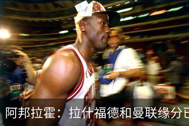 阿邦拉霍：拉什福德和曼联缘分已尽，他一定会离队