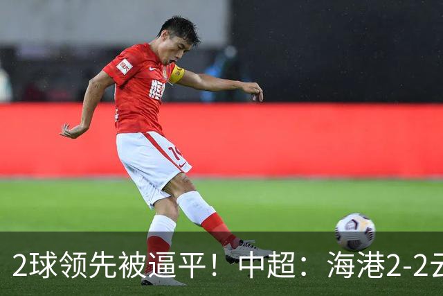 2球领先被逼平！中超：海港2-2云南，布尼亚明造2球，岳鑫破门