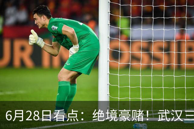 6月28日看点：绝境豪赌！武汉三镇租来三位前国脚，这支降级队真能起死回生？