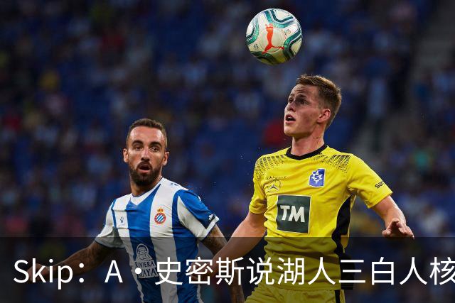 Skip：A·史密斯说湖人三白人核心无法争冠没错 历史的确如此